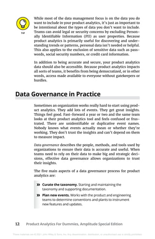 12 Product Analytics For Dummies, Amplitude Special Edition
These materials are © 2021 John Wiley & Sons, Inc. Any dissemination, distribution, or unauthorized use is strictly prohibited.
While most of the data management focus is on the data you do
want to include in your product analytics, it’s just as important to
be intentional about the types of data you don’t want to include.
Teams can avoid legal or security concerns by excluding Person-
ally Identifiable Information (PII) as user properties. Because
product analytics is primarily useful for discovering and under-
standing trends or patterns, personal data isn’t needed or helpful.
This also applies to the exclusion of sensitive data such as pass-
words, social security numbers, or credit card information.
In addition to being accurate and secure, your product analytics
data should also be accessible. Because product analytics impacts
all sorts of teams, it benefits from being democratized, or in other
words, access made available to everyone without gatekeepers or
hurdles.
Data Governance in Practice
Sometimes an organization works really hard to start using prod-
uct analytics. They add lots of events. They get great insights.
Things feel good. Fast-forward a year or two and the same team
looks at their product analytics tool and feels confused or frus-
trated. There are unidentifiable or duplicative event names.
Nobody knows what events actually mean or whether they’re
working. They don’t trust the insights and can’t depend on them
to measure impact.
Data governance describes the people, methods, and tools used by
organizations to ensure their data is accurate and useful. When
teams need to rely on their data to make big and strategic deci-
sions, effective data governance allows organizations to trust
their insights.
The five main aspects of a data governance process for product
analytics are:
»
» Curate the taxonomy. Starting and maintaining the
taxonomy and supporting documentation.
»
» Plan new events. Works with the product and engineering
teams to determine conventions and plants to instrument
new features and updates.
 