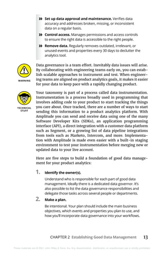 CHAPTER 2 Establishing Good Data Management 13
These materials are © 2021 John Wiley & Sons, Inc. Any dissemination, distribution, or unauthorized use is strictly prohibited.
»
» Set up data approval and maintenance. Verifies data
accuracy and addresses broken, missing, or inconsistent
data on a regular basis.
»
» Control access. Manages permissions and access controls
to ensure the right data is accessible to the right people.
»
» Remove data. Regularly removes outdated, irrelevant, or
unused events and properties every 30 days to declutter the
analytics tool.
Data governance is a team effort. Inevitably data issues will arise.
By collaborating with engineering teams early on, you can estab-
lish scalable approaches to instrument and test. When engineer-
ing teams are aligned on product analytics goals, it makes it easier
for your data to keep pace with a rapidly changing product.
Your taxonomy is part of a process called data instrumentation.
Instrumentation is a process broadly used in programming that
involves adding code to your product to start tracking the things
you care about. Once tracked, there are a number of ways to start
sending this information to a product analytics platform. With
Amplitude you can send and receive data using one of the many
Software Developer Kits (SDKs), an application programming
interface (API), a direct integration with a customer data platform
such as Segment, or a growing list of data pipeline integrations
from tools such as Marketo, Intercom, and more. Implementa-
tion with Amplitude is made even easier with a built-in staging
environment to test your instrumentation before merging new or
updated data to your live account.
Here are five steps to build a foundation of good data manage-
ment for your product analytics:
1.	 Identify the owner(s).
Understand who is responsible for each part of good data
management. Ideally there is a dedicated data governor. It’s
also possible to list the data governance responsibilities and
delegate those tasks across several people or departments.
2.	 Make a plan.
Be intentional. Your plan should include the main business
objectives, which events and properties you plan to use, and
how you’ll incorporate data governance into your workflows.
 