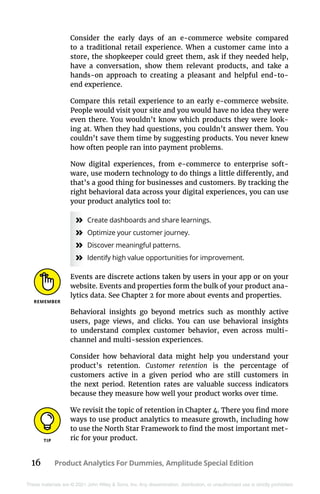 16 Product Analytics For Dummies, Amplitude Special Edition
These materials are © 2021 John Wiley & Sons, Inc. Any dissemination, distribution, or unauthorized use is strictly prohibited.
Consider the early days of an e-commerce website compared
to a traditional retail experience. When a customer came into a
store, the shopkeeper could greet them, ask if they needed help,
have a conversation, show them relevant products, and take a
hands-on approach to creating a pleasant and helpful end-to-
end experience.
Compare this retail experience to an early e-commerce website.
People would visit your site and you would have no idea they were
even there. You wouldn’t know which products they were look-
ing at. When they had questions, you couldn’t answer them. You
couldn’t save them time by suggesting products. You never knew
how often people ran into payment problems.
Now digital experiences, from e-commerce to enterprise soft-
ware, use modern technology to do things a little differently, and
that’s a good thing for businesses and customers. By tracking the
right behavioral data across your digital experiences, you can use
your product analytics tool to:
»
» Create dashboards and share learnings.
»
» Optimize your customer journey.
»
» Discover meaningful patterns.
»
» Identify high value opportunities for improvement.
Events are discrete actions taken by users in your app or on your
website. Events and properties form the bulk of your product ana-
lytics data. See Chapter 2 for more about events and properties.
Behavioral insights go beyond metrics such as monthly active
users, page views, and clicks. You can use behavioral insights
to understand complex customer behavior, even across multi-
channel and multi-session experiences.
Consider how behavioral data might help you understand your
product’s retention. Customer retention is the percentage of
­
customers active in a given period who are still customers in
the next period. Retention rates are valuable success indicators
because they measure how well your product works over time.
We revisit the topic of retention in Chapter 4. There you find more
ways to use product analytics to measure growth, including how
to use the North Star Framework to find the most important met-
ric for your product.
 