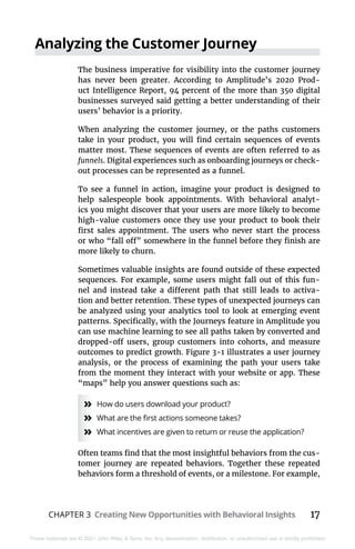 CHAPTER 3 Creating New Opportunities with Behavioral Insights 17
These materials are © 2021 John Wiley & Sons, Inc. Any dissemination, distribution, or unauthorized use is strictly prohibited.
Analyzing the Customer Journey
The business imperative for visibility into the customer journey
has never been greater. According to Amplitude’s 2020 Prod-
uct Intelligence Report, 94 percent of the more than 350 digital
businesses surveyed said getting a better understanding of their
users’ behavior is a priority.
When analyzing the customer journey, or the paths customers
take in your product, you will find certain sequences of events
matter most. These sequences of events are often referred to as
funnels. Digital experiences such as onboarding journeys or check-
out processes can be represented as a funnel.
To see a funnel in action, imagine your product is designed to
help salespeople book appointments. With behavioral analyt-
ics you might discover that your users are more likely to become
high-value customers once they use your product to book their
first sales appointment. The users who never start the process
or who “fall off” somewhere in the funnel before they finish are
more likely to churn.
Sometimes valuable insights are found outside of these expected
sequences. For example, some users might fall out of this fun-
nel and instead take a different path that still leads to activa-
tion and better retention. These types of unexpected journeys can
be analyzed using your analytics tool to look at emerging event
patterns. Specifically, with the Journeys feature in Amplitude you
can use machine learning to see all paths taken by converted and
dropped-off users, group customers into cohorts, and measure
outcomes to predict growth. Figure 3-1 illustrates a user journey
analysis, or the process of examining the path your users take
from the moment they interact with your website or app. These
“maps” help you answer questions such as:
»
» How do users download your product?
»
» What are the first actions someone takes?
»
» What incentives are given to return or reuse the application?
Often teams find that the most insightful behaviors from the cus-
tomer journey are repeated behaviors. Together these repeated
behaviors form a threshold of events, or a milestone. For example,
 