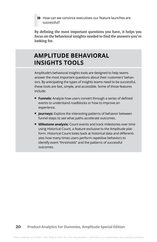 20 Product Analytics For Dummies, Amplitude Special Edition
These materials are © 2021 John Wiley & Sons, Inc. Any dissemination, distribution, or unauthorized use is strictly prohibited.
»
» How can we convince executives our feature launches are
successful?
By defining the most important questions you have, it helps you
focus on the behavioral insights needed to find the answers you’re
looking for.
AMPLITUDE BEHAVIORAL
INSIGHTS TOOLS
Amplitude’s behavioral insights tools are designed to help teams
answer the most important questions about their customers’ behav-
iors. By anticipating the types of insights teams need to be successful,
these tools are fast, simple, and accessible. Some of those features
include:
•	Funnels: Analyze how users convert through a series of defined
events to understand roadblocks or how to improve an
experience.
•	Journeys: Explore the interesting patterns of behavior between
funnel steps to see what paths accelerate outcomes.
•	Milestone analysis: Count events and track milestones over time
using Historical Count, a feature exclusive to the Amplitude plat-
form. Historical Count looks back at historical data and differenti-
ates how many times users perform repetitive behaviors to
identify event “thresholds” and the patterns of successful
outcomes.
 