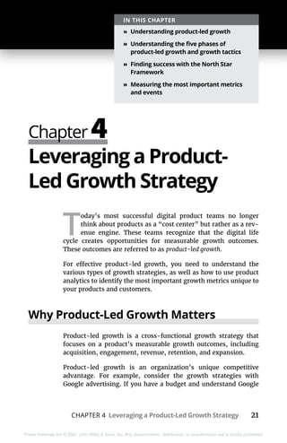 CHAPTER 4 Leveraging a Product-Led Growth Strategy 21
These materials are © 2021 John Wiley & Sons, Inc. Any dissemination, distribution, or unauthorized use is strictly prohibited.
Chapter 4
IN THIS CHAPTER
»
» Understanding product-led growth
»
» Understanding the five phases of
product-led growth and growth tactics
»
» Finding success with the North Star
Framework
»
» Measuring the most important metrics
and events
Leveraging a Product-
Led Growth Strategy
T
oday’s most successful digital product teams no longer
think about products as a “cost center” but rather as a rev-
enue engine. These teams recognize that the digital life
cycle creates opportunities for measurable growth outcomes.
These outcomes are referred to as product-led growth.
For effective product-led growth, you need to understand the
various types of growth strategies, as well as how to use product
analytics to identify the most important growth metrics unique to
your products and customers.
Why Product-Led Growth Matters
Product-led growth is a cross-functional growth strategy that
focuses on a product’s measurable growth outcomes, including
acquisition, engagement, revenue, retention, and expansion.
Product-led growth is an organization’s unique competitive
advantage. For example, consider the growth strategies with
Google advertising. If you have a budget and understand Google
 
