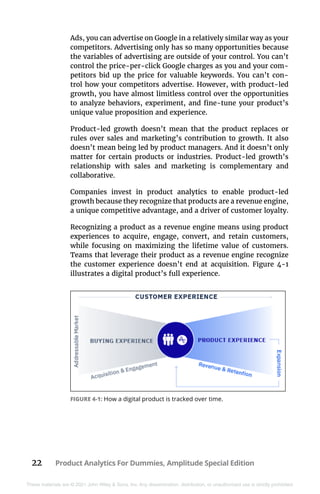 22 Product Analytics For Dummies, Amplitude Special Edition
These materials are © 2021 John Wiley & Sons, Inc. Any dissemination, distribution, or unauthorized use is strictly prohibited.
Ads, you can advertise on Google in a relatively similar way as your
competitors. Advertising only has so many opportunities because
the variables of advertising are outside of your control. You can’t
control the price-per-click Google charges as you and your com-
petitors bid up the price for valuable keywords. You can’t con-
trol how your competitors advertise. However, with product-led
growth, you have almost limitless control over the opportunities
to analyze behaviors, experiment, and fine-tune your product’s
unique value proposition and experience.
Product-led growth doesn’t mean that the product replaces or
rules over sales and marketing’s contribution to growth. It also
doesn’t mean being led by product managers. And it doesn’t only
matter for certain products or industries. Product-led growth’s
relationship with sales and marketing is complementary and
collaborative.
Companies invest in product analytics to enable product-led
growth because they recognize that products are a revenue engine,
a unique competitive advantage, and a driver of customer loyalty.
Recognizing a product as a revenue engine means using product
experiences to acquire, engage, convert, and retain customers,
while focusing on maximizing the lifetime value of customers.
Teams that leverage their product as a revenue engine recognize
the customer experience doesn’t end at acquisition. Figure  4-1
illustrates a digital product’s full experience.
FIGURE 4-1: How a digital product is tracked over time.
 