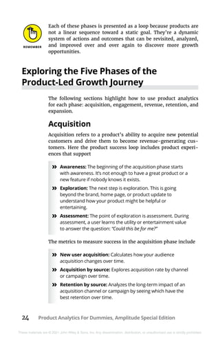 24 Product Analytics For Dummies, Amplitude Special Edition
These materials are © 2021 John Wiley & Sons, Inc. Any dissemination, distribution, or unauthorized use is strictly prohibited.
Each of these phases is presented as a loop because products are
not a linear sequence toward a static goal. They’re a dynamic
system of actions and outcomes that can be revisited, analyzed,
and improved over and over again to discover more growth
opportunities.
Exploring the Five Phases of the
Product-Led Growth Journey
The following sections highlight how to use product analytics
for each phase: acquisition, engagement, revenue, retention, and
expansion.
Acquisition
Acquisition refers to a product’s ability to acquire new potential
customers and drive them to become revenue-generating cus-
tomers. Here the product success loop includes product experi-
ences that support
»
» Awareness: The beginning of the acquisition phase starts
with awareness. It’s not enough to have a great product or a
new feature if nobody knows it exists.
»
» Exploration: The next step is exploration. This is going
beyond the brand, home page, or product update to
understand how your product might be helpful or
entertaining.
»
» Assessment: The point of exploration is assessment. During
assessment, a user learns the utility or entertainment value
to answer the question: “Could this be for me?”
The metrics to measure success in the acquisition phase include
»
» New user acquisition: Calculates how your audience
acquisition changes over time.
»
» Acquisition by source: Explores acquisition rate by channel
or campaign over time.
»
» Retention by source: Analyzes the long-term impact of an
acquisition channel or campaign by seeing which have the
best retention over time.
 