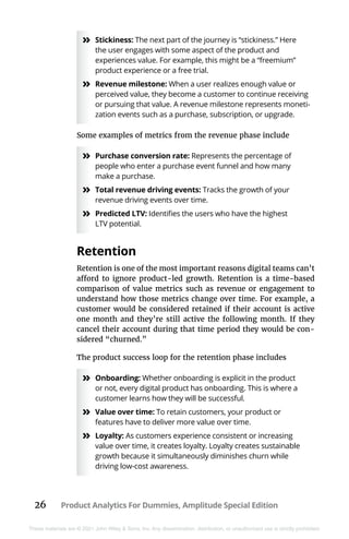 26 Product Analytics For Dummies, Amplitude Special Edition
These materials are © 2021 John Wiley & Sons, Inc. Any dissemination, distribution, or unauthorized use is strictly prohibited.
»
» Stickiness: The next part of the journey is “stickiness.” Here
the user engages with some aspect of the product and
experiences value. For example, this might be a “freemium”
product experience or a free trial.
»
» Revenue milestone: When a user realizes enough value or
perceived value, they become a customer to continue receiving
or pursuing that value. A revenue milestone represents moneti-
zation events such as a purchase, subscription, or upgrade.
Some examples of metrics from the revenue phase include
»
» Purchase conversion rate: Represents the percentage of
people who enter a purchase event funnel and how many
make a purchase.
»
» Total revenue driving events: Tracks the growth of your
revenue driving events over time.
»
» Predicted LTV: Identifies the users who have the highest
LTV potential.
Retention
Retention is one of the most important reasons digital teams can’t
afford to ignore product-led growth. Retention is a time-based
comparison of value metrics such as revenue or engagement to
understand how those metrics change over time. For example, a
customer would be considered retained if their account is active
one month and they’re still active the following month. If they
cancel their account during that time period they would be con-
sidered “churned.”
The product success loop for the retention phase includes
»
» Onboarding: Whether onboarding is explicit in the product
or not, every digital product has onboarding. This is where a
customer learns how they will be successful.
»
» Value over time: To retain customers, your product or
features have to deliver more value over time.
»
» Loyalty: As customers experience consistent or increasing
value over time, it creates loyalty. Loyalty creates sustainable
growth because it simultaneously diminishes churn while
driving low-cost awareness.
 