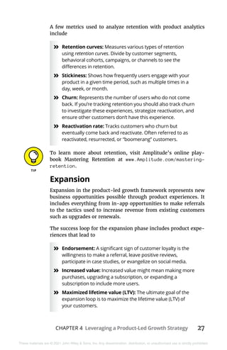 CHAPTER 4 Leveraging a Product-Led Growth Strategy 27
These materials are © 2021 John Wiley & Sons, Inc. Any dissemination, distribution, or unauthorized use is strictly prohibited.
A few metrics used to analyze retention with product analytics
include
»
» Retention curves: Measures various types of retention
using retention curves. Divide by customer segments,
behavioral cohorts, campaigns, or channels to see the
differences in retention.
»
» Stickiness: Shows how frequently users engage with your
product in a given time period, such as multiple times in a
day, week, or month.
»
» Churn: Represents the number of users who do not come
back. If you’re tracking retention you should also track churn
to investigate these experiences, strategize reactivation, and
ensure other customers don’t have this experience.
»
» Reactivation rate: Tracks customers who churn but
eventually come back and reactivate. Often referred to as
reactivated, resurrected, or “boomerang” customers.
To learn more about retention, visit Amplitude’s online play-
book Mastering Retention at www.Amplitude.com/mastering-
retention.
Expansion
Expansion in the product-led growth framework represents new
business opportunities possible through product experiences. It
includes everything from in-app opportunities to make referrals
to the tactics used to increase revenue from existing customers
such as upgrades or renewals.
The success loop for the expansion phase includes product expe-
riences that lead to
»
» Endorsement: A significant sign of customer loyalty is the
willingness to make a referral, leave positive reviews,
participate in case studies, or evangelize on social media.
»
» Increased value: Increased value might mean making more
purchases, upgrading a subscription, or expanding a
subscription to include more users.
»
» Maximized lifetime value (LTV): The ultimate goal of the
expansion loop is to maximize the lifetime value (LTV) of
your customers.
 