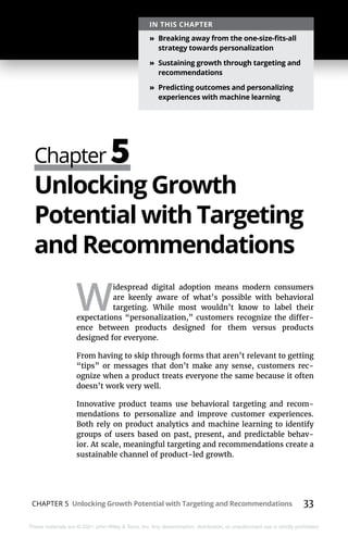 CHAPTER 5 Unlocking Growth Potential with Targeting and Recommendations 33
These materials are © 2021 John Wiley & Sons, Inc. Any dissemination, distribution, or unauthorized use is strictly prohibited.
Chapter 5
IN THIS CHAPTER
»
» Breaking away from the one-size-fits-all
strategy towards personalization
»
» Sustaining growth through targeting and
recommendations
»
» Predicting outcomes and personalizing
experiences with machine learning
Unlocking Growth
Potential with Targeting
and Recommendations
W
idespread digital adoption means modern consumers
are keenly aware of what’s possible with behavioral
targeting. While most wouldn’t know to label their
expectations “personalization,” customers recognize the differ-
ence between products designed for them versus products
designed for everyone.
From having to skip through forms that aren’t relevant to getting
“tips” or messages that don’t make any sense, customers rec-
ognize when a product treats everyone the same because it often
doesn’t work very well.
Innovative product teams use behavioral targeting and recom-
mendations to personalize and improve customer experiences.
Both rely on product analytics and machine learning to identify
groups of users based on past, present, and predictable behav-
ior. At scale, meaningful targeting and recommendations create a
sustainable channel of product-led growth.
 