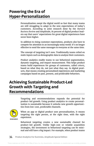 34 Product Analytics For Dummies, Amplitude Special Edition
These materials are © 2021 John Wiley & Sons, Inc. Any dissemination, distribution, or unauthorized use is strictly prohibited.
Powering the Era of
Hyper-Personalization
Personalization swept the digital world so fast that many teams
are still struggling to adapt to the new expectations of today’s
customers. According to joint research done by the Harvard
­Business Review and Amplitude, 81 percent of digital product lead-
ers say that users’ expectations for great digital experiences have
never been higher.
In addition to rising customer expectations, products also have to
compete for attention in an increasingly noisy world. It’s no longer
effective to send the same messages to everyone at the same time.
The concept of targeting isn’t new. Traditionally teams relied on
static inputs such as demographic data to analyze their customers.
Product analytics enable teams to use behavioral segmentation,
dynamic targeting, and impact measurement. This helps product
teams build experiences for groups of customers, called cohorts,
based on what they do, not just what they say. In digital prod-
ucts, that means creating personalized experiences and marketing
campaigns based on past, present, and predictable behaviors.
Achieving Sustainable Product-Led
Growth with Targeting and
Recommendations
Targeting and recommendations expands the potential for
product-led growth. Using product analytics to create personal-
ization is sustainable because it unlocks new growth opportuni-
ties from low-cost, predictable channels.
When an app or digital product uses personalization, it means
targeting the right person, at the right time, with the right
experience.
Behavioral targeting creates a new sustainable channel for
product-led growth. Unlike high-cost or volatile acquisition
strategies, the investment in behavioral targeting can be mini-
mal and still have a big impact. For example, when product teams
 