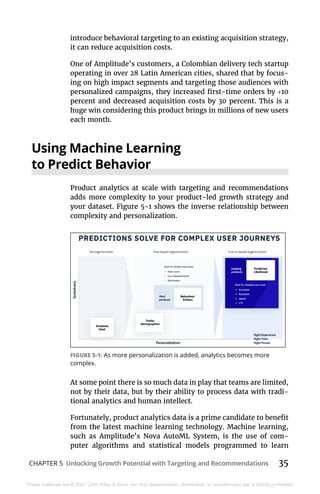 CHAPTER 5 Unlocking Growth Potential with Targeting and Recommendations 35
These materials are © 2021 John Wiley & Sons, Inc. Any dissemination, distribution, or unauthorized use is strictly prohibited.
introduce behavioral targeting to an existing acquisition strategy,
it can reduce acquisition costs.
One of Amplitude’s customers, a Colombian delivery tech startup
operating in over 28 Latin American cities, shared that by focus-
ing on high impact segments and targeting those audiences with
personalized campaigns, they increased first-time orders by +10
percent and decreased acquisition costs by 30 percent. This is a
huge win considering this product brings in millions of new users
each month.
Using Machine Learning
to Predict Behavior
Product analytics at scale with targeting and recommendations
adds more complexity to your product-led growth strategy and
your dataset. Figure 5-1 shows the inverse relationship between
complexity and personalization.
At some point there is so much data in play that teams are limited,
not by their data, but by their ability to process data with tradi-
tional analytics and human intellect.
Fortunately, product analytics data is a prime candidate to benefit
from the latest machine learning technology. Machine learning,
such as Amplitude’s Nova AutoML System, is the use of com-
puter algorithms and statistical models programmed to learn
FIGURE 5-1: As more personalization is added, analytics becomes more
complex.
 