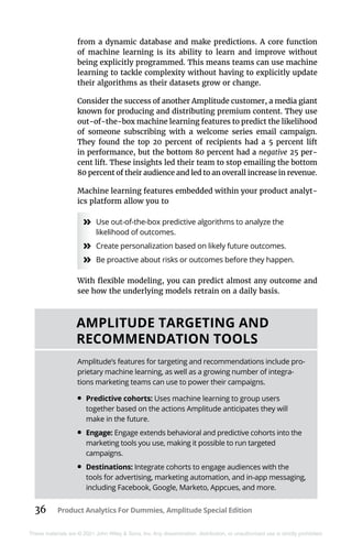 36 Product Analytics For Dummies, Amplitude Special Edition
These materials are © 2021 John Wiley & Sons, Inc. Any dissemination, distribution, or unauthorized use is strictly prohibited.
from a dynamic database and make predictions. A core function
of machine learning is its ability to learn and improve without
being explicitly programmed. This means teams can use machine
learning to tackle complexity without having to explicitly update
their algorithms as their datasets grow or change.
Consider the success of another Amplitude customer, a media giant
known for producing and distributing premium content. They use
out-of-the-box machine learning features to predict the likelihood
of someone subscribing with a welcome series email campaign.
They found the top 20 percent of recipients had a 5 percent lift
in performance, but the bottom 80 percent had a negative 25 per-
cent lift. These insights led their team to stop emailing the bottom
80 percent of their audience and led to an overall increase in revenue.
Machine learning features embedded within your product analyt-
ics platform allow you to
»
» Use out-of-the-box predictive algorithms to analyze the
likelihood of outcomes.
»
» Create personalization based on likely future outcomes.
»
» Be proactive about risks or outcomes before they happen.
With flexible modeling, you can predict almost any outcome and
see how the underlying models retrain on a daily basis.
AMPLITUDE TARGETING AND
RECOMMENDATION TOOLS
Amplitude’s features for targeting and recommendations include pro-
prietary machine learning, as well as a growing number of integra-
tions marketing teams can use to power their campaigns.
•	Predictive cohorts: Uses machine learning to group users
together based on the actions Amplitude anticipates they will
make in the future.
•	Engage: Engage extends behavioral and predictive cohorts into the
marketing tools you use, making it possible to run targeted
campaigns.
•	Destinations: Integrate cohorts to engage audiences with the
tools for advertising, marketing automation, and in-app ­
messaging,
including Facebook, Google, Marketo, Appcues, and more.
 