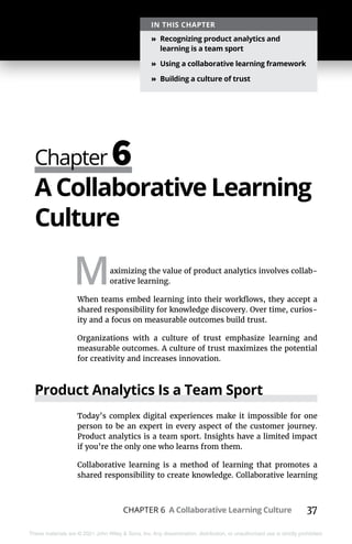 CHAPTER 6 A Collaborative Learning Culture 37
These materials are © 2021 John Wiley & Sons, Inc. Any dissemination, distribution, or unauthorized use is strictly prohibited.
Chapter 6
IN THIS CHAPTER
»
» Recognizing product analytics and
learning is a team sport
»
» Using a collaborative learning framework
»
» Building a culture of trust
A Collaborative Learning
Culture
Maximizing the value of product analytics involves collab-
orative learning.
When teams embed learning into their workflows, they accept a
shared responsibility for knowledge discovery. Over time, curios-
ity and a focus on measurable outcomes build trust.
Organizations with a culture of trust emphasize learning and
measurable outcomes. A culture of trust maximizes the potential
for creativity and increases innovation.
Product Analytics Is a Team Sport
Today’s complex digital experiences make it impossible for one
person to be an expert in every aspect of the customer journey.
Product analytics is a team sport. Insights have a limited impact
if you’re the only one who learns from them.
Collaborative learning is a method of learning that promotes a
shared responsibility to create knowledge. Collaborative learning
 