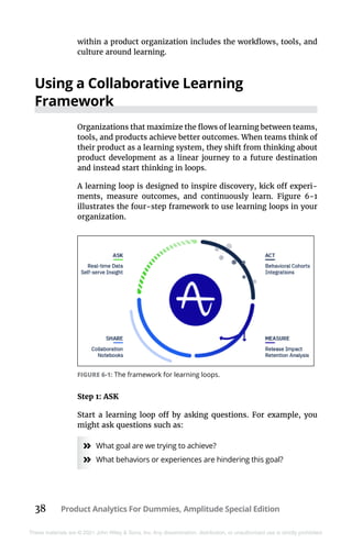 38 Product Analytics For Dummies, Amplitude Special Edition
These materials are © 2021 John Wiley & Sons, Inc. Any dissemination, distribution, or unauthorized use is strictly prohibited.
within a product organization includes the workflows, tools, and
culture around learning.
Using a Collaborative Learning
Framework
Organizations that maximize the flows of learning between teams,
tools, and products achieve better outcomes. When teams think of
their product as a learning system, they shift from thinking about
product development as a linear journey to a future destination
and instead start thinking in loops.
A learning loop is designed to inspire discovery, kick off experi-
ments, measure outcomes, and continuously learn. Figure  6-1
illustrates the four-step framework to use learning loops in your
organization.
Step 1: ASK
Start a learning loop off by asking questions. For example, you
might ask questions such as:
»
» What goal are we trying to achieve?
»
» What behaviors or experiences are hindering this goal?
FIGURE 6-1: The framework for learning loops.
 