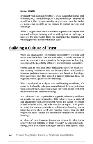 40 Product Analytics For Dummies, Amplitude Special Edition
These materials are © 2021 John Wiley & Sons, Inc. Any dissemination, distribution, or unauthorized use is strictly prohibited.
Step 4: SHARE
Broadcast your learnings whether it was a successful change that
drove impact, a neutral change, or a negative change that you had
to roll back. Use this opportunity to give your team the fresh-
est perspective possible as you prepare to embark on your next
challenge.
While it might sound counterintuitive to product managers who
are used to linear thinking such as with sprints or roadmaps, a
loop sets the expectation from the beginning that learning and
building products is one continuous cycle.
Building a Culture of Trust
When an organization emphasizes collaborative learning and
teams trust both their data and each other, it builds a culture of
trust. A culture of trust emphasizes the importance of learning,
recognizing the possibility of failure, and increasing innovation.
Teams learn to trust each other through the course of collabora-
tive learning. Teammates who can be counted on to make data-
informed decisions, measure outcomes, and broadcast learnings,
help leadership trust that even if a product initiative fails, the
organization still gains valuable learnings.
With trusted product analytics data and learning workflows, it’s
easier for leadership to be generous with trust. In an organization
with rampant trust, leadership drives the vision and is confident
with decentralized decision-making.
In a culture of trust, organizations appreciate discovery and have
an appetite for experimentation. This culture creates a rational
and predictable work environment, where it’s easier for people
to feel included, calm, and able to make an impact. With prod-
uct analytics and an emphasis on collaborative learning, teams
know that even when faced with negative results, they can still
be genuine about failures and maintain the integrity of collective
learnings.
A culture of trust increases innovation because it helps teams
achieve the full potential of their creativity. As emerging tech-
nology, such as machine learning or artificial intelligence, plays
 