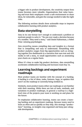 CHAPTER 6 A Collaborative Learning Culture 41
These materials are © 2021 John Wiley & Sons, Inc. Any dissemination, distribution, or unauthorized use is strictly prohibited.
a bigger role in product development, the creativity output from
teams becomes more valuable. Organizations that value learn-
ing and trust their employees create a safe environment to share
ideas, be vulnerable, and gain the courage needed to take the right
risks.
The following sections details three actionable steps to improve
collaborative learning with product analytics.
Data storytelling
Data in its raw format isn’t enough to understand a problem or
motivate people to solve it. “No one ever made a decision because
of a number. They need a story,” said Daniel Kahneman, a Nobel
Prize-winning psychologist.
Data storytelling means compiling data and insights in a format
that is compelling and easy to understand. Storytelling with
product analytics ranges from big opportunities such as string-
ing together live dashboards in a narrative that uses text and rich
media to tell a story, to small opportunities such as annotating
your charts on a regular basis.
When it’s time to make big product decisions, data storytelling
accelerates collaborative learning and increases team buy-in.
Learning backlogs and experiment
roadmaps
Most product teams are familiar with the concept of a backlog.
A backlog is a list of ideas, tasks, features, bugs, or updates that
aren’t on the roadmap or currently being worked on.
Similarly, most product teams either use roadmaps or are familiar
with their meaning. While there are lots of tools, methods, and
variations to product roadmaps, in general a roadmap is a high-
level view of the projects your team is working on and plans for
the future.
To emphasize collaborative learning, teams can create a learn-
ing backlog and an experiment roadmap. Because teams need to
learn as often and as quickly as they ship, this strategy “produc-
tizes” learning, so insights stay organized and keep pace along-
side development.
 