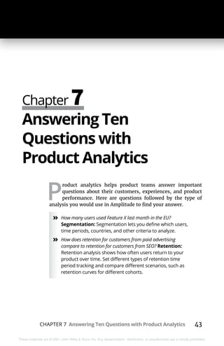 CHAPTER 7 Answering Ten Questions with Product Analytics 43
These materials are © 2021 John Wiley & Sons, Inc. Any dissemination, distribution, or unauthorized use is strictly prohibited.
Chapter 7
Answering Ten
Questions with
Product Analytics
P
roduct analytics helps product teams answer important
questions about their customers, experiences, and product
performance. Here are questions followed by the type of
analysis you would use in Amplitude to find your answer.
»
» How many users used Feature X last month in the EU?
Segmentation: Segmentation lets you define which users,
time periods, countries, and other criteria to analyze.
»
» How does retention for customers from paid advertising
compare to retention for customers from SEO? Retention:
Retention analysis shows how often users return to your
product over time. Set different types of retention time
period tracking and compare different scenarios, such as
retention curves for different cohorts.
 