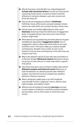 44 Product Analytics For Dummies, Amplitude Special Edition
These materials are © 2021 John Wiley & Sons, Inc. Any dissemination, distribution, or unauthorized use is strictly prohibited.
»
» Why do most of our users fall off in our onboarding funnel?
Funnels with conversion drivers: Funnels are a key tool for
uncovering friction points. Conversion drivers show the
difference in behaviors between users who convert and
those who drop off.
»
» How can we see emerging user behavior? Pathfinder:
Pathfinder shows all the events and paths between chosen
events users take within your product during a chosen time.
»
» How do power users behave differently from other users?
Stickiness: Stickiness shows the distribution of engagement
levels. The graphs tell you how many users have formed
product usage habits.
»
» Which features are top-performing and which features are good
candidates for deprecation? Engagement matrix: Use an
engagement matrix to determine which features are used
and which aren’t. The matrix helps you compare breadth
and frequency. Breadth is the number of users in the
product at any one time and frequency is how often they use
a feature over time.
»
» What is the retention rate for all users who have used Feature X
in their first 30 days? Behavioral cohorts: Behavioral cohorts
are groups of users who act in similar ways within a specific
time period.
»
» How many times does a user use Feature X before they convert?
Milestone analysis and historical counts: Allows you to
track the behavior of a desired outcome with milestone
analysis. Use historical counts to analyze how repetitive
behaviors influence outcomes.
»
» What is driving this sudden drop in our KPI? Amplitude
automatically monitors subgroups’ metrics, detects mean-
ingful changes, and explains impact.
»
» What do users do instead of converting? Journeys: Journeys
uncover patterns of behavior and drive transitions between
two key states, such as free to paid, or those that cause
friction.
 