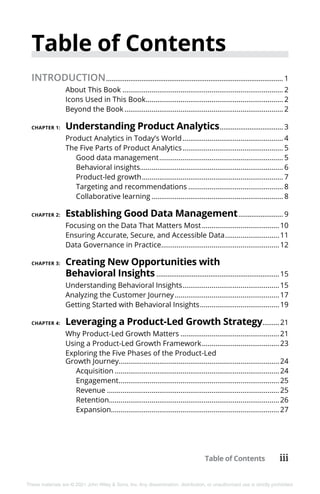 Table of Contents iii
These materials are © 2021 John Wiley & Sons, Inc. Any dissemination, distribution, or unauthorized use is strictly prohibited.
Table of Contents
INTRODUCTION................................................................................................ 1
About This Book.................................................................................... 2
Icons Used in This Book........................................................................ 2
Beyond the Book................................................................................... 2
CHAPTER 1: 	Understanding Product Analytics................................... 3
Product Analytics in Today’s World..................................................... 4
The Five Parts of Product Analytics..................................................... 5
Good data management................................................................. 5
Behavioral insights.......................................................................... 6
Product-led growth.......................................................................... 7
Targeting and recommendations.................................................. 8
Collaborative learning..................................................................... 8
CHAPTER 2: 	Establishing Good Data Management......................... 9
Focusing on the Data That Matters Most.........................................10
Ensuring Accurate, Secure, and Accessible Data.............................11
Data Governance in Practice..............................................................12
CHAPTER 3: 	Creating New Opportunities with
Behavioral Insights...................................................................15
Understanding Behavioral Insights...................................................15
Analyzing the Customer Journey.......................................................17
Getting Started with Behavioral Insights..........................................19
CHAPTER 4: 	Leveraging a Product-Led Growth Strategy..........21
Why Product-Led Growth Matters....................................................21
Using a Product-Led Growth Framework.........................................23
Exploring the Five Phases of the Product-Led
Growth Journey...................................................................................24
Acquisition......................................................................................24
Engagement....................................................................................25
Revenue..........................................................................................25
Retention.........................................................................................26
Expansion.......................................................................................27
 