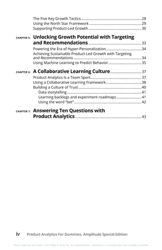 iv Product Analytics For Dummies, Amplitude Special Edition
These materials are © 2021 John Wiley & Sons, Inc. Any dissemination, distribution, or unauthorized use is strictly prohibited.
The Five Key Growth Tactics..............................................................28
Using the North Star Framework......................................................29
Supporting Product-Led Growth.......................................................30
CHAPTER 5: 	Unlocking Growth Potential with Targeting
and Recommendations.........................................................33
Powering the Era of Hyper-Personalization.....................................34
Achieving Sustainable Product-Led Growth with Targeting
and Recommendations......................................................................34
Using Machine Learning to Predict Behavior...................................35
CHAPTER 6: 	A Collaborative Learning Culture..................................37
Product Analytics Is a Team Sport.....................................................37
Using a Collaborative Learning Framework.....................................38
Building a Culture of Trust.................................................................40
Data storytelling.............................................................................41
Learning backlogs and experiment roadmaps..........................41
Using the word “bet”......................................................................42
CHAPTER 7: 	Answering Ten Questions with
Product Analytics.......................................................................43
 