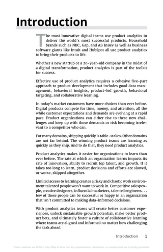 Introduction 1
These materials are © 2021 John Wiley & Sons, Inc. Any dissemination, distribution, or unauthorized use is strictly prohibited.
Introduction
T
he most innovative digital teams use product analytics to
deliver the world’s most successful products. Household
brands such as NBC, Gap, and AB InBev as well as business
software giants like Intuit and HubSpot all use product analytics
to bring their products to life.
Whether a new startup or a 20-year-old company in the midst of
a digital transformation, product analytics is part of the toolkit
for success.
Effective use of product analytics requires a cohesive five-part
approach to product development that includes good data man-
agement, behavioral insights, product-led growth, behavioral
targeting, and collaborative learning.
In today’s market customers have more choices than ever before.
Digital products compete for time, money, and attention, all the
while customer expectations and demands are evolving at a rapid
pace. Product organizations can either rise to these new chal-
lenges and keep up with those demands or risk becoming irrele-
vant to a competitor who can.
For many domains, shipping quickly is table-stakes. Other domains
are not far behind. The winning product teams are learning as
quickly as they ship. And to do that, they need product analytics.
Product analytics makes it easier for organizations to learn than
ever before. The rate at which an organization learns impacts its
rate of innovation, ability to recruit top talent, and growth. If it
takes too long to learn, product decisions and efforts are slowed,
or worse, skipped altogether.
Limited access to learning creates a risky and chaotic work environ-
ment talented people won’t want to work in. Competitive salespeo-
ple, creative designers, influential marketers, talented engineers . . .
few of these people can be successful or happy in an organization
that isn’t committed to making data-informed decisions.
With product analytics teams will create better customer expe-
riences, unlock sustainable growth potential, make better prod-
uct bets, and ultimately foster a culture of collaborative learning
where teams are aligned and informed no matter how challenging
the task ahead.
 