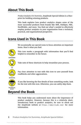 2 Product Analytics For Dummies, Amplitude Special Edition
These materials are © 2021 John Wiley & Sons, Inc. Any dissemination, distribution, or unauthorized use is strictly prohibited.
About This Book
Product Analytics For Dummies, Amplitude Special Edition is a blue-
print for building winning products.
This book explains how product analytics shapes some of the
most successful products from brands like IBM, HubSpot, NBC,
NerdWallet, and more. You find out what’s needed to effectively
employ product analytics in your organization from a technical,
practical, and organizational perspective.
Icons Used in This Book
We occasionally use special icons to focus attention on important
items. Here’s what you find:
This icon marks a paragraph with information that you’ll find
helpful to remember in the future.
Take note of these shortcuts to help streamline your process.
Pay close attention to text with this icon to save yourself from
roadblocks and other aggravations.
If you like knowing the fine details of how something works, look
for the text with this icon. Otherwise, you can safely skip them.
Beyond the Book
This book helps you understand more about the importance of
product analytics. However, because this is a relatively short,
introductory book to product analytics, be sure to check out
the Amplitude website at https://amplitude.com/ for more
information.
 