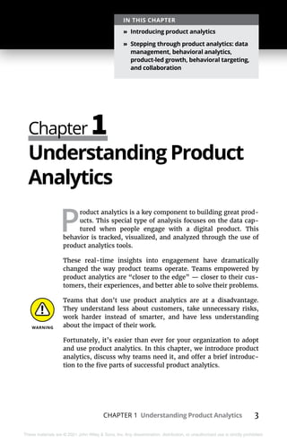 CHAPTER 1 Understanding Product Analytics 3
These materials are © 2021 John Wiley & Sons, Inc. Any dissemination, distribution, or unauthorized use is strictly prohibited.
Chapter 1
IN THIS CHAPTER
»
» Introducing product analytics
»
» Stepping through product analytics: data
management, behavioral analytics,
product-led growth, behavioral targeting,
and collaboration
Understanding Product
Analytics
P
roduct analytics is a key component to building great prod-
ucts. This special type of analysis focuses on the data cap-
tured when people engage with a digital product. This
behavior is tracked, visualized, and analyzed through the use of
product analytics tools.
These real-time insights into engagement have dramatically
changed the way product teams operate. Teams empowered by
product analytics are “closer to the edge” — closer to their cus-
tomers, their experiences, and better able to solve their problems.
Teams that don’t use product analytics are at a disadvantage.
They understand less about customers, take unnecessary risks,
work harder instead of smarter, and have less understanding
about the impact of their work.
Fortunately, it’s easier than ever for your organization to adopt
and use product analytics. In this chapter, we introduce product
analytics, discuss why teams need it, and offer a brief introduc-
tion to the five parts of successful product analytics.
 