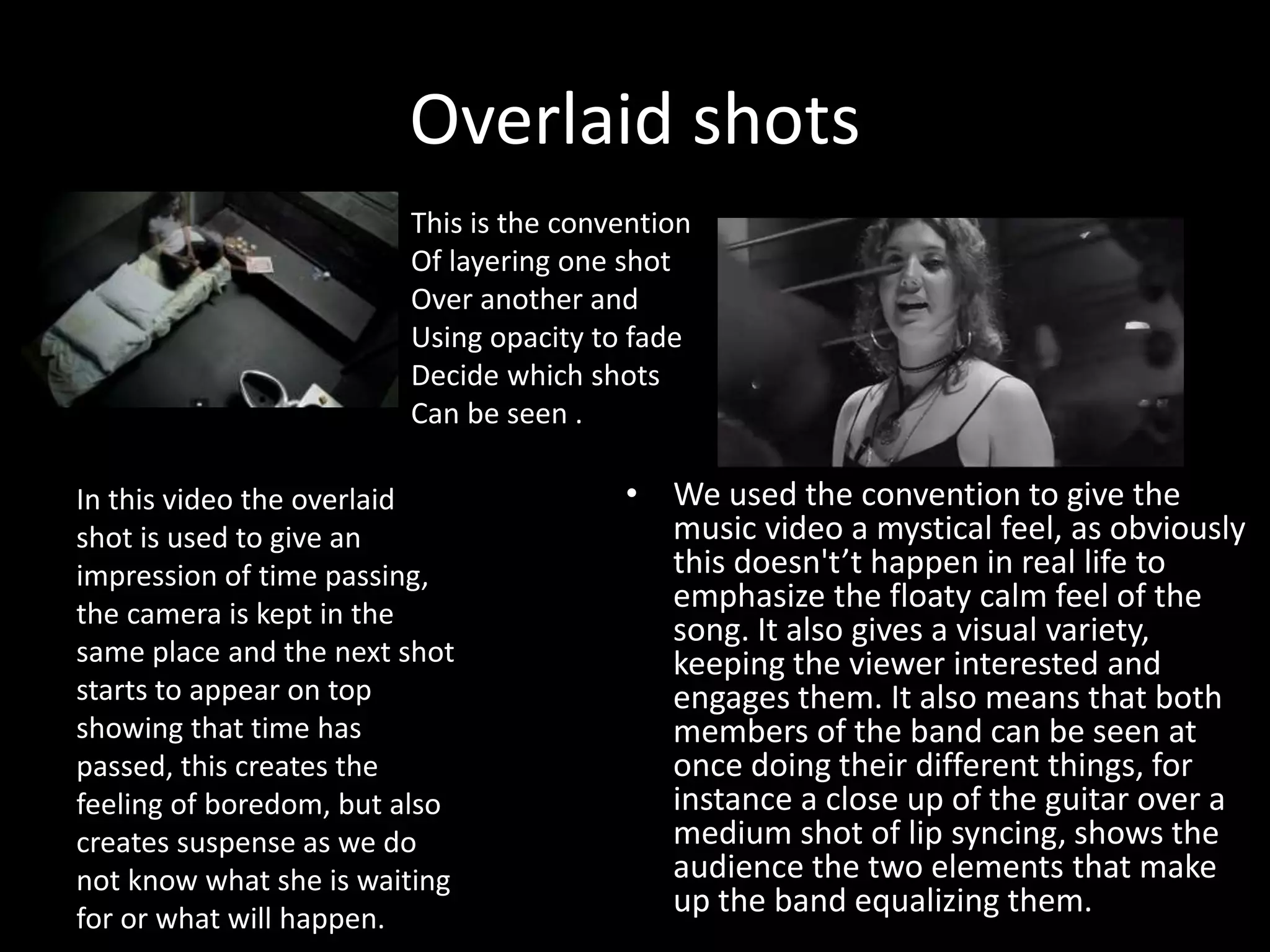Overlaid shots
• We used the convention to give the
music video a mystical feel, as obviously
this doesn't’t happen in real life to
emphasize the floaty calm feel of the
song. It also gives a visual variety,
keeping the viewer interested and
engages them. It also means that both
members of the band can be seen at
once doing their different things, for
instance a close up of the guitar over a
medium shot of lip syncing, shows the
audience the two elements that make
up the band equalizing them.
In this video the overlaid
shot is used to give an
impression of time passing,
the camera is kept in the
same place and the next shot
starts to appear on top
showing that time has
passed, this creates the
feeling of boredom, but also
creates suspense as we do
not know what she is waiting
for or what will happen.
This is the convention
Of layering one shot
Over another and
Using opacity to fade
Decide which shots
Can be seen .
 