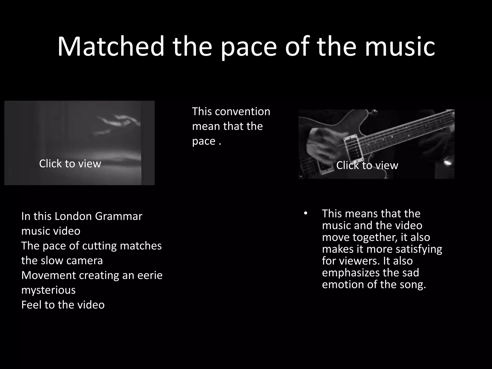 Matched the pace of the music
• This means that the
music and the video
move together, it also
makes it more satisfying
for viewers. It also
emphasizes the sad
emotion of the song.
This convention
mean that the
pace .
Click to view Click to view
In this London Grammar
music video
The pace of cutting matches
the slow camera
Movement creating an eerie
mysterious
Feel to the video
 
