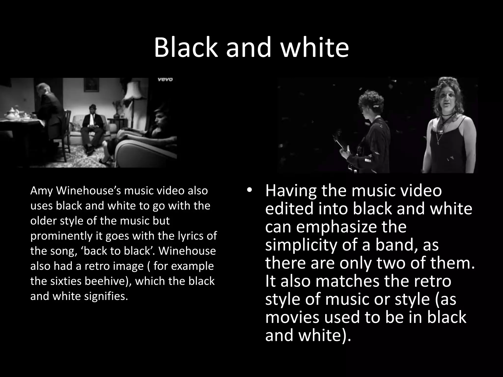 Black and white
• Having the music video
edited into black and white
can emphasize the
simplicity of a band, as
there are only two of them.
It also matches the retro
style of music or style (as
movies used to be in black
and white).
Amy Winehouse’s music video also
uses black and white to go with the
older style of the music but
prominently it goes with the lyrics of
the song, ‘back to black’. Winehouse
also had a retro image ( for example
the sixties beehive), which the black
and white signifies.
 