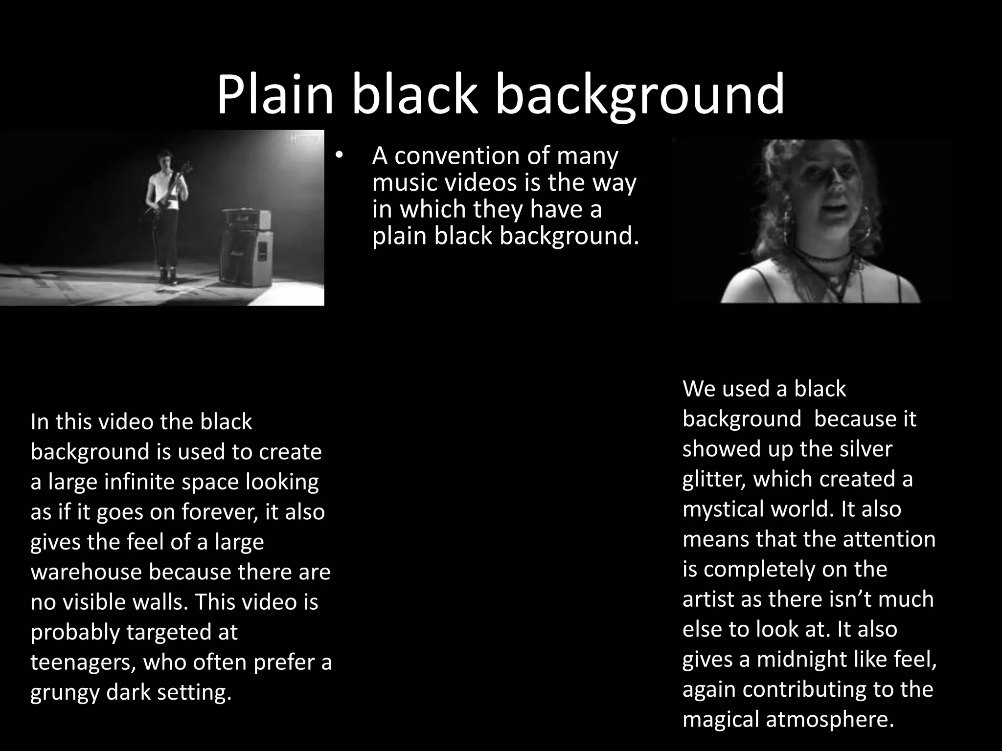Plain black background
• A convention of many
music videos is the way
in which they have a
plain black background.
We used a black
background because it
showed up the silver
glitter, which created a
mystical world. It also
means that the attention
is completely on the
artist as there isn’t much
else to look at. It also
gives a midnight like feel,
again contributing to the
magical atmosphere.
In this video the black
background is used to create
a large infinite space looking
as if it goes on forever, it also
gives the feel of a large
warehouse because there are
no visible walls. This video is
probably targeted at
teenagers, who often prefer a
grungy dark setting.
 