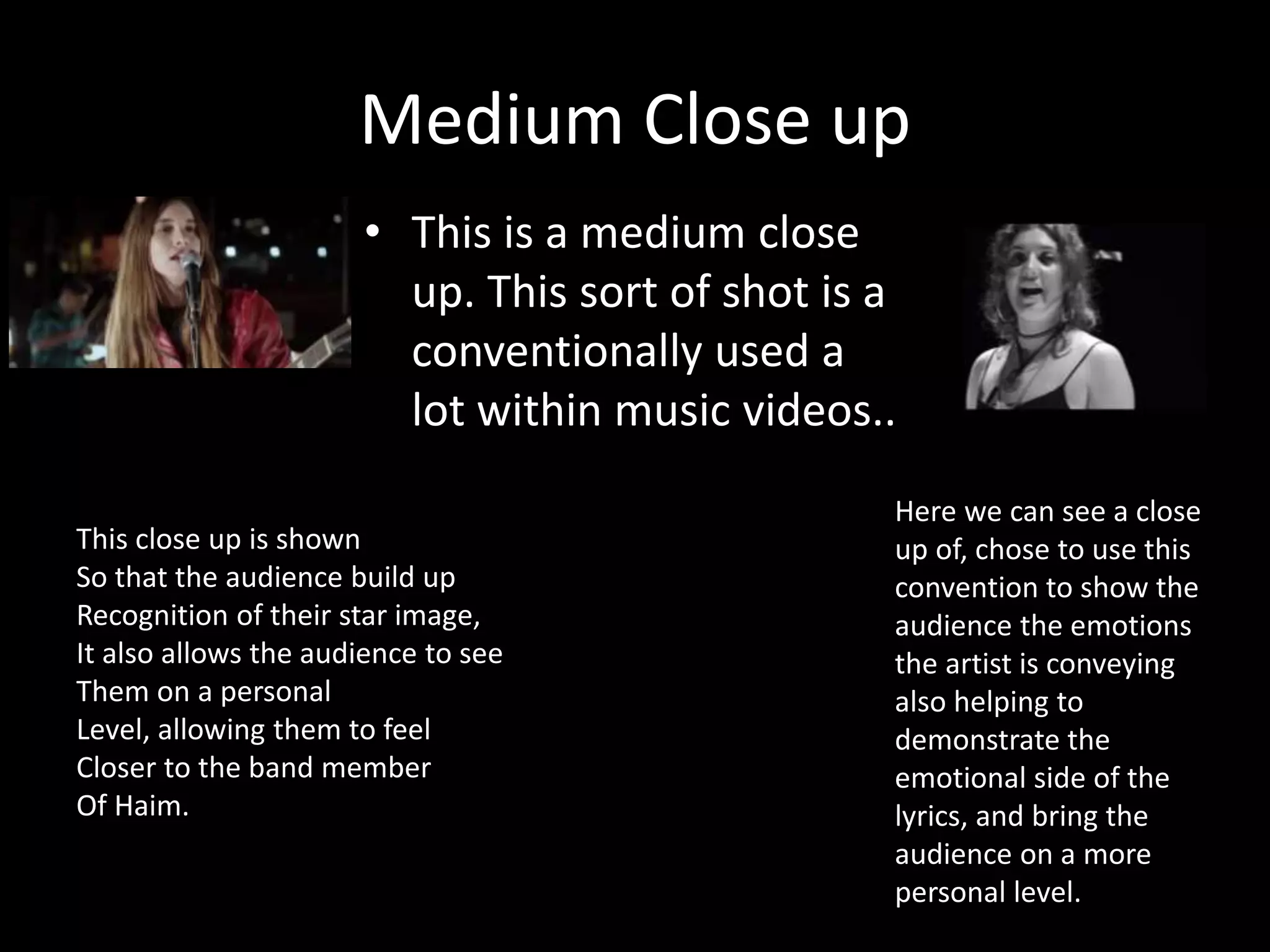 Medium Close up
• This is a medium close
up. This sort of shot is a
conventionally used a
lot within music videos..
Here we can see a close
up of, chose to use this
convention to show the
audience the emotions
the artist is conveying
also helping to
demonstrate the
emotional side of the
lyrics, and bring the
audience on a more
personal level.
This close up is shown
So that the audience build up
Recognition of their star image,
It also allows the audience to see
Them on a personal
Level, allowing them to feel
Closer to the band member
Of Haim.
 