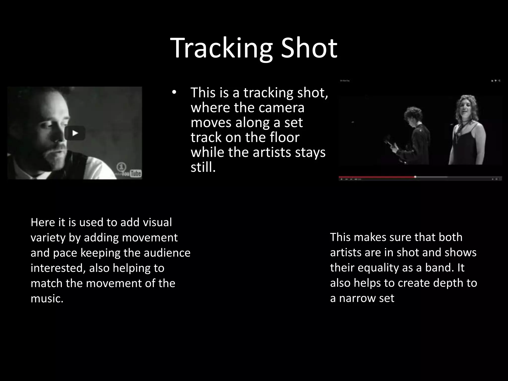 Tracking Shot
• This is a tracking shot,
where the camera
moves along a set
track on the floor
while the artists stays
still.
Here it is used to add visual
variety by adding movement
and pace keeping the audience
interested, also helping to
match the movement of the
music.
This makes sure that both
artists are in shot and shows
their equality as a band. It
also helps to create depth to
a narrow set
 