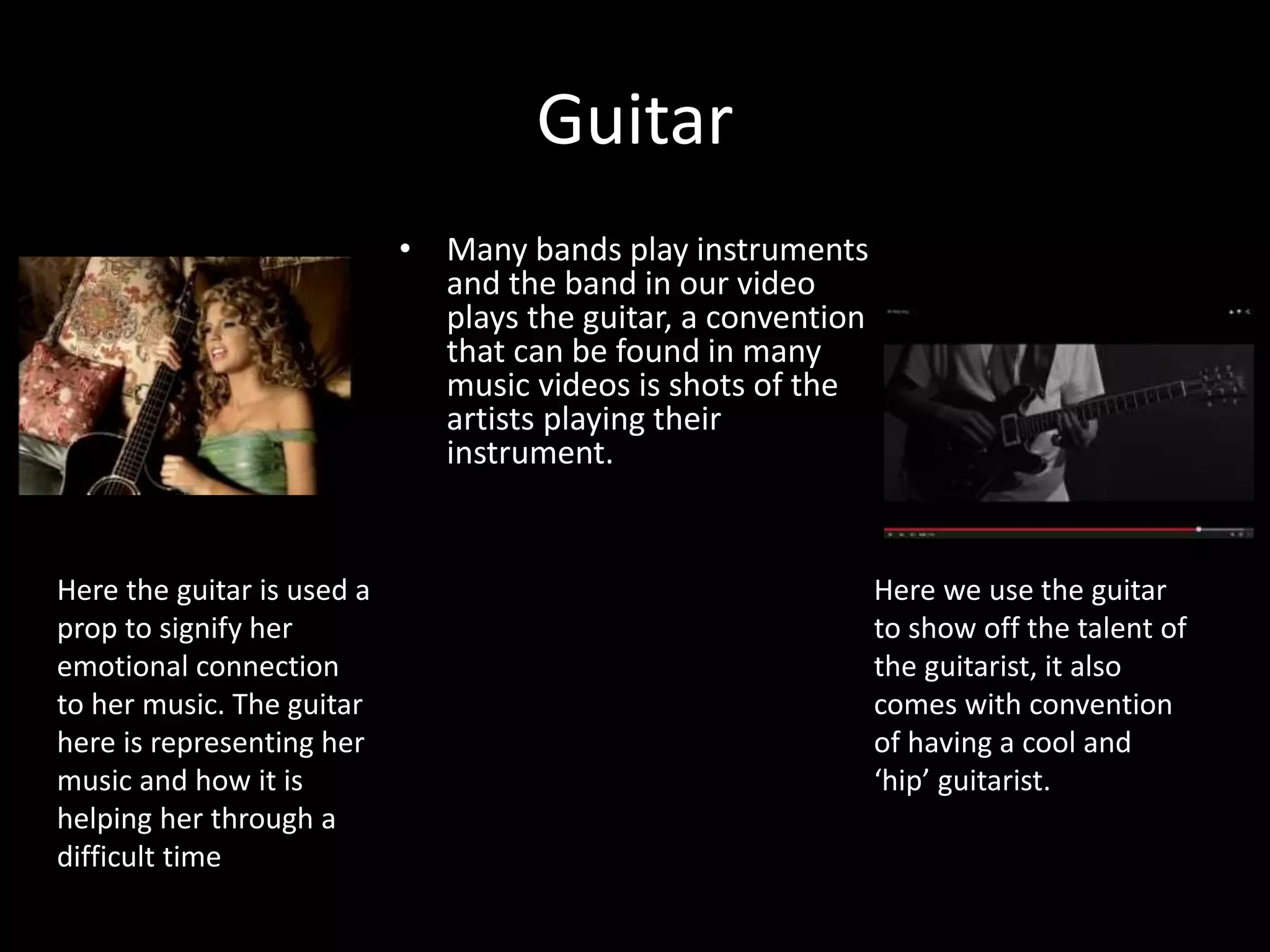 Guitar
• Many bands play instruments
and the band in our video
plays the guitar, a convention
that can be found in many
music videos is shots of the
artists playing their
instrument.
Here the guitar is used a
prop to signify her
emotional connection
to her music. The guitar
here is representing her
music and how it is
helping her through a
difficult time
Here we use the guitar
to show off the talent of
the guitarist, it also
comes with convention
of having a cool and
‘hip’ guitarist.
 