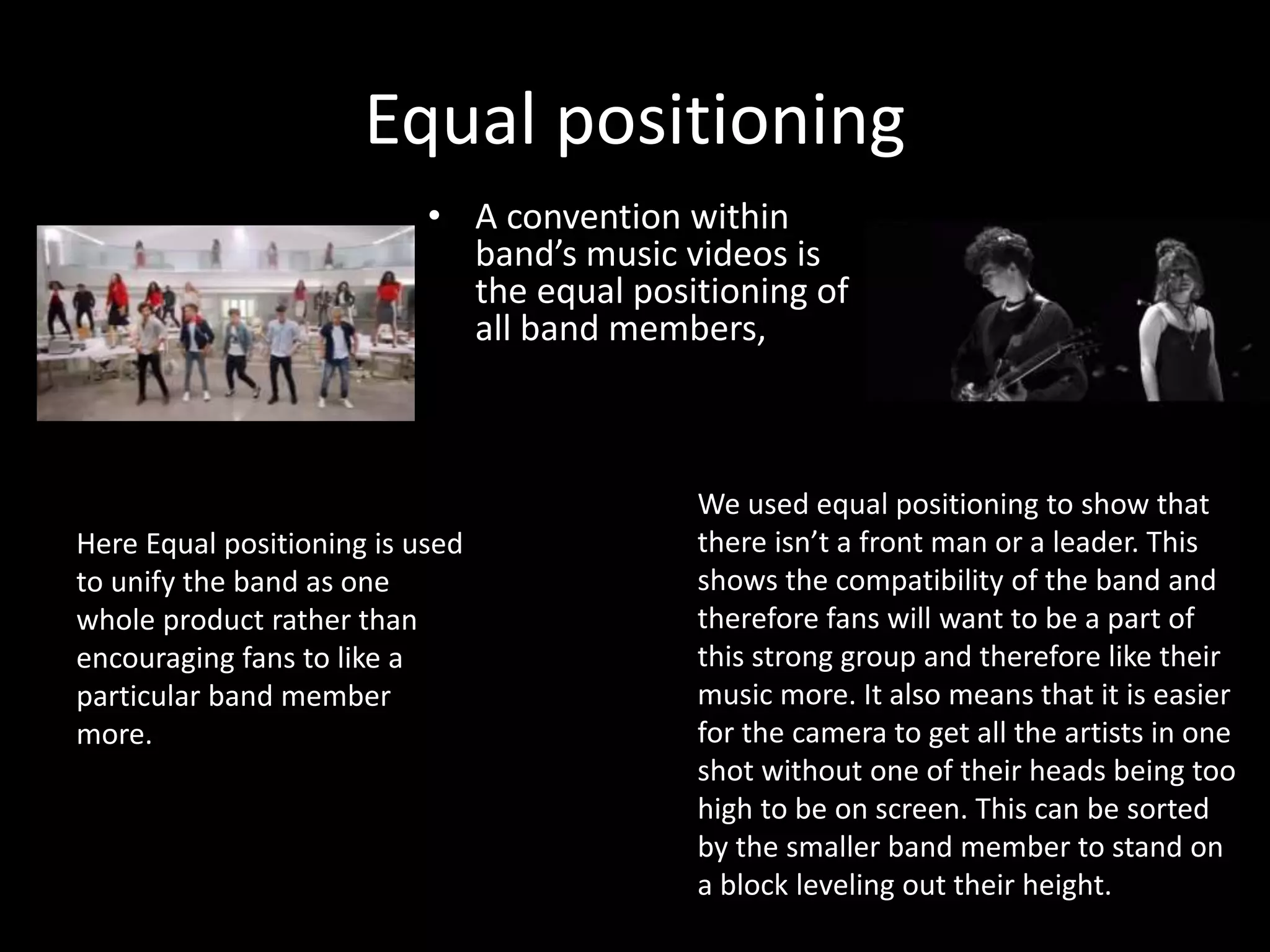 Equal positioning
• A convention within
band’s music videos is
the equal positioning of
all band members,
We used equal positioning to show that
there isn’t a front man or a leader. This
shows the compatibility of the band and
therefore fans will want to be a part of
this strong group and therefore like their
music more. It also means that it is easier
for the camera to get all the artists in one
shot without one of their heads being too
high to be on screen. This can be sorted
by the smaller band member to stand on
a block leveling out their height.
Here Equal positioning is used
to unify the band as one
whole product rather than
encouraging fans to like a
particular band member
more.
 