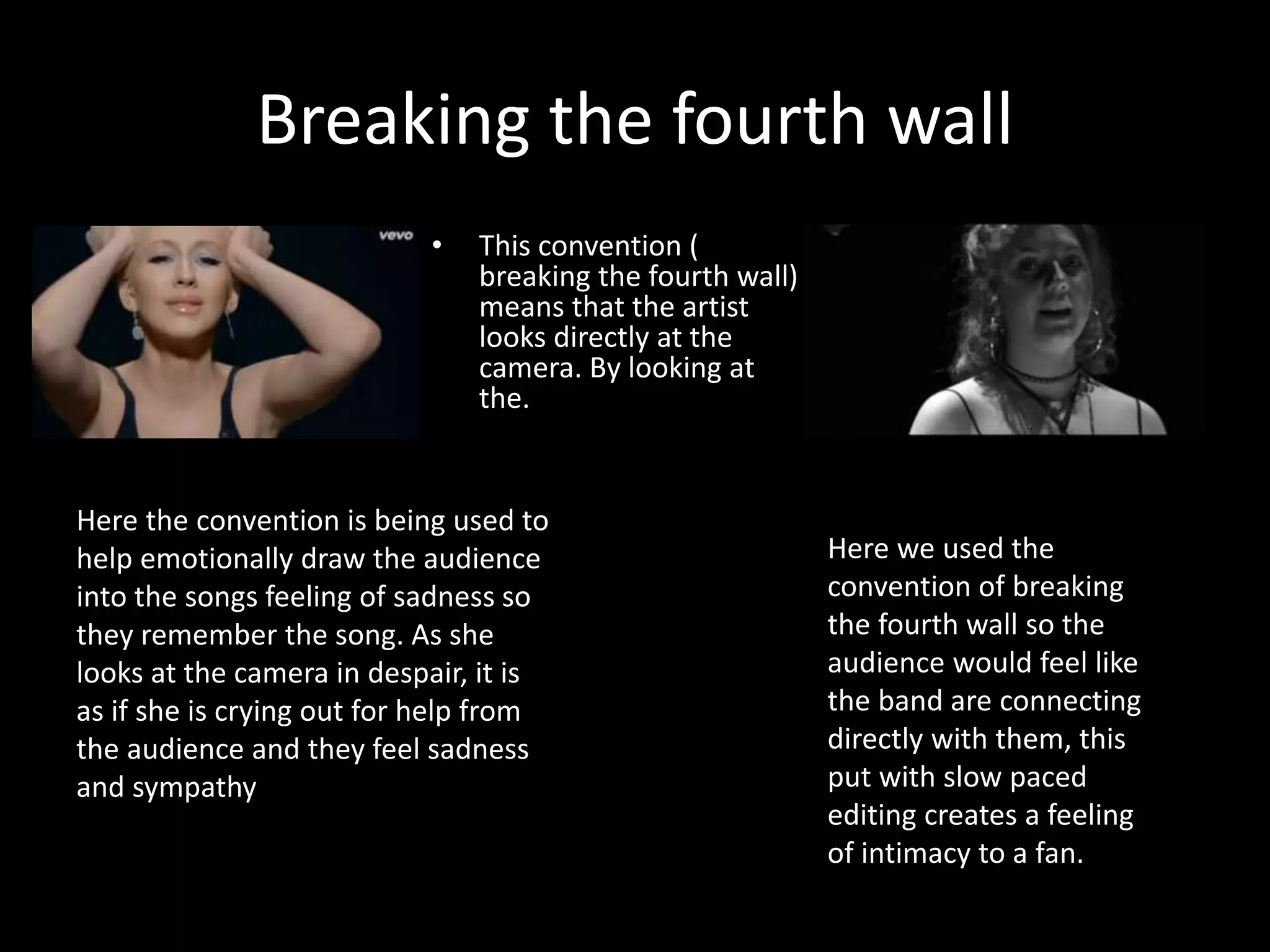 Breaking the fourth wall
• This convention (
breaking the fourth wall)
means that the artist
looks directly at the
camera. By looking at
the.
Here we used the
convention of breaking
the fourth wall so the
audience would feel like
the band are connecting
directly with them, this
put with slow paced
editing creates a feeling
of intimacy to a fan.
Here the convention is being used to
help emotionally draw the audience
into the songs feeling of sadness so
they remember the song. As she
looks at the camera in despair, it is
as if she is crying out for help from
the audience and they feel sadness
and sympathy
 