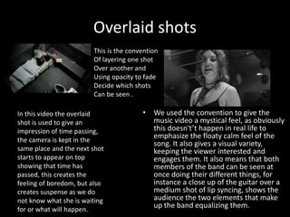 Overlaid shots
• We used the convention to give the
music video a mystical feel, as obviously
this doesn't’t happen in real life to
emphasize the floaty calm feel of the
song. It also gives a visual variety,
keeping the viewer interested and
engages them. It also means that both
members of the band can be seen at
once doing their different things, for
instance a close up of the guitar over a
medium shot of lip syncing, shows the
audience the two elements that make
up the band equalizing them.
In this video the overlaid
shot is used to give an
impression of time passing,
the camera is kept in the
same place and the next shot
starts to appear on top
showing that time has
passed, this creates the
feeling of boredom, but also
creates suspense as we do
not know what she is waiting
for or what will happen.
This is the convention
Of layering one shot
Over another and
Using opacity to fade
Decide which shots
Can be seen .
 
