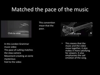 Matched the pace of the music
• This means that the
music and the video
move together, it also
makes it more satisfying
for viewers. It also
emphasizes the sad
emotion of the song.
This convention
mean that the
pace .
Click to view Click to view
In this London Grammar
music video
The pace of cutting matches
the slow camera
Movement creating an eerie
mysterious
Feel to the video
 