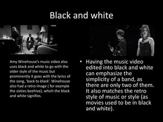 Black and white
• Having the music video
edited into black and white
can emphasize the
simplicity of a band, as
there are only two of them.
It also matches the retro
style of music or style (as
movies used to be in black
and white).
Amy Winehouse’s music video also
uses black and white to go with the
older style of the music but
prominently it goes with the lyrics of
the song, ‘back to black’. Winehouse
also had a retro image ( for example
the sixties beehive), which the black
and white signifies.
 