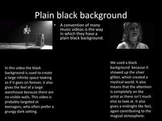 Plain black background
• A convention of many
music videos is the way
in which they have a
plain black background.
We used a black
background because it
showed up the silver
glitter, which created a
mystical world. It also
means that the attention
is completely on the
artist as there isn’t much
else to look at. It also
gives a midnight like feel,
again contributing to the
magical atmosphere.
In this video the black
background is used to create
a large infinite space looking
as if it goes on forever, it also
gives the feel of a large
warehouse because there are
no visible walls. This video is
probably targeted at
teenagers, who often prefer a
grungy dark setting.
 