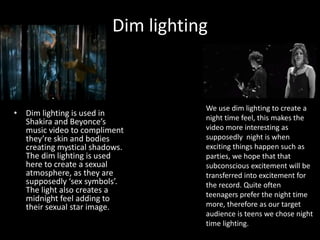 Dim lighting
• Dim lighting is used in
Shakira and Beyonce’s
music video to compliment
they’re skin and bodies
creating mystical shadows.
The dim lighting is used
here to create a sexual
atmosphere, as they are
supposedly ‘sex symbols’.
The light also creates a
midnight feel adding to
their sexual star image.
We use dim lighting to create a
night time feel, this makes the
video more interesting as
supposedly night is when
exciting things happen such as
parties, we hope that that
subconscious excitement will be
transferred into excitement for
the record. Quite often
teenagers prefer the night time
more, therefore as our target
audience is teens we chose night
time lighting.
 