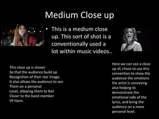 Medium Close up
• This is a medium close
up. This sort of shot is a
conventionally used a
lot within music videos..
Here we can see a close
up of, chose to use this
convention to show the
audience the emotions
the artist is conveying
also helping to
demonstrate the
emotional side of the
lyrics, and bring the
audience on a more
personal level.
This close up is shown
So that the audience build up
Recognition of their star image,
It also allows the audience to see
Them on a personal
Level, allowing them to feel
Closer to the band member
Of Haim.
 