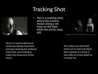 Tracking Shot
• This is a tracking shot,
where the camera
moves along a set
track on the floor
while the artists stays
still.
Here it is used to add visual
variety by adding movement
and pace keeping the audience
interested, also helping to
match the movement of the
music.
This makes sure that both
artists are in shot and shows
their equality as a band. It
also helps to create depth to
a narrow set
 