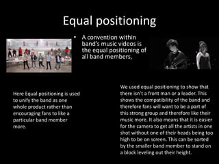Equal positioning
• A convention within
band’s music videos is
the equal positioning of
all band members,
We used equal positioning to show that
there isn’t a front man or a leader. This
shows the compatibility of the band and
therefore fans will want to be a part of
this strong group and therefore like their
music more. It also means that it is easier
for the camera to get all the artists in one
shot without one of their heads being too
high to be on screen. This can be sorted
by the smaller band member to stand on
a block leveling out their height.
Here Equal positioning is used
to unify the band as one
whole product rather than
encouraging fans to like a
particular band member
more.
 