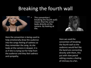 Breaking the fourth wall
• This convention (
breaking the fourth wall)
means that the artist
looks directly at the
camera. By looking at
the.
Here we used the
convention of breaking
the fourth wall so the
audience would feel like
the band are connecting
directly with them, this
put with slow paced
editing creates a feeling
of intimacy to a fan.
Here the convention is being used to
help emotionally draw the audience
into the songs feeling of sadness so
they remember the song. As she
looks at the camera in despair, it is
as if she is crying out for help from
the audience and they feel sadness
and sympathy
 