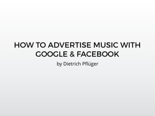 HOW TO ADVERTISE MUSIC WITH
GOOGLE & FACEBOOK
by Dietrich Pﬂüger
 