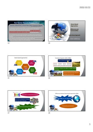 2020/10/22
3
Goal for elementary school kids (2017 Course of Study)
To develop the qualities and abilities to maintain and improve physical and
mental health and enrich the sporting life throughout one's life by
understanding the body and mind as a whole, through the process of
learning to identify and solve problems and to use the perspectives on
physical education and health care as a whole, as described below.
(1) To understand the various ways of exercising in accordance with the characteristics of
the body and to understand health and safety in daily life, and to learn basic movements
and skills.
(2) Identify one's own problems in relation to exercise and health, and develop the ability to
think, judge and communicate them to others in order to solve them.
(3) Aim to maintain and improve their health and physical fitness while enjoying physical
activity, and cultivate an attitude of fun and cheerfulness.
*It was fully implemented in April,2020.
13
Game-Based
Approaches:
Differences and
Commonalities
Game Sense Approach
Dr. Bianca C. de Aguiar (Waseda
University; JSPS Research Fellow)
14
Game-based approaches
TGFU
Game
Sense
Play
Practice
Tactical
Games
Model
Games
Concept
Approach
15
Common Aspects within GBAs
They all share the same goal
improve students’ tactical awareness,
decision-making and problem-solving skills
Enhance learning through participant
motivation and enjoyment.
Potential to enhance the ability to transfer tactical
knowledge.
16
Use similar pedagogical strategies
other than direct instruction
Used for both teaching and coaching
They share a constructivist perspective
17
Differences between Game-based approaches (GBA)
The way they are structured
Their origin (the main difference)
18
 