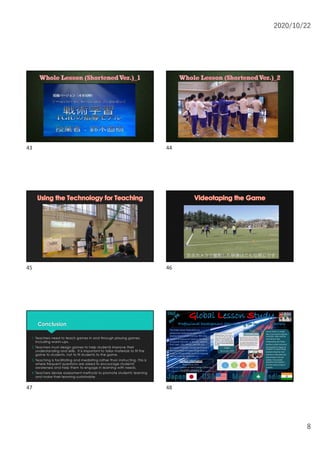 2020/10/22
8
43 44
45 46
Conclusion
1. Teachers need to teach games in and through playing games,
including warm-ups.
2. Teachers must design games to help students improve their
understanding and skills. It is important to tailor materials to fit the
game to students, not to fit students to the game.
3. Teaching is facilitating and mediating rather than instructing. This is
where frequent questions are asked to encourage students'
awareness and help them to engage in learning with needs.
4. Teachers devise assessment methods to promote students' learning
and make their learning sustainable.
47
Lesson Study is a simple
idea: If you want to improve
instruction, what could be
more obvious than
collaborating with fellow
teachers to plan instruction
and examine its impact on
students? In Lesson Study,
teachers bring their own
questions to the table and
seek answers from one
another, from outside
specialists and research,
and from careful study of
students.
The Global Lesson Study (GLS) is a
professional development opportunity for
teachers from multiple countries. We come
together to improve our teaching. We focus
on physical education. In this year, teachers
from Japan, USA, Macau, and India will
participate in the GLS. I would like to invite a
few more people including college students
to join us. Please contact us at the following
address if you are interested in it.
Teachersineachcountrywill share
videotapedlessonsof thesameunit
online. Theywill watchthevideoand
consider their opinionsbeforethe
conference. At theconference, they
discusstheresultsof theviewingof
thevideostoimprovebetter physical
education.
Stage1
(November,2020)
We will follow the flow shown in the diagram
below for the Global Lesson Study. We will then
conduct a meeting to collaborate on the lesson
plan. We then observe the lesson-live online and
discuss them immediately afterwards. Finally,
we will reflect on ways to improve our physical
education lesson and teaching based on the
outcomes and challenges of our planed lesson.
Stage2
(Jan-Mar, 2021)
Contact Information
Naoki Suzuki, Ph.D.
Associate Professor at Tokyo Gakugei University
nsuzuki@u-gakugei.ac.jp
48
 