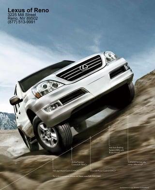 Lexus of Reno
3225 Mill Street
Reno, NV 89502
(877) 513-9991




                                                                                    Anti-lock Braking
                                                                                    System (ABS) with
                                                                                    Brake Assist 2



                                           Active Traction                                                   TORSEN ® limited-slip
                                           Control (A-TRAC)                                                  center differential 3


                   Hill-start Assist Control (HAC) 1          Downhill Assist Control (DAC) 1

                   For a demonstration, please visit lexus.com/GX/HACDAC.




                                                                                                See disclaimers on page 38 (please download/print).
 