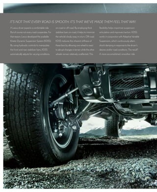 IT’S NOT ThAT EVERY ROAd IS SmOOTh. IT’S ThAT wE’VE mAdE ThEm fEEL ThAT wAY.
A Lexus driver expects a comfortable ride.      on-road or off-road. by employing thick         flexibility helps maximize suspension
but of course not every road cooperates. for    stabilizer bars on-road, it helps to minimize   articulation and improves traction. KdSS
that reason, Lexus developed the available      the vehicle’s body sway in a turn. off-road,    works in conjunction with Adaptive Variable
Kinetic dynamic Suspension System (KdSS).       KdSS reduces the inherent stiffness of          Suspension, which continuously alters
by using hydraulic controls to manipulate       these bars by allowing one wheel to react       shock damping in response to the driver’s
the front and rear stabilizer bars, KdSS        to abrupt changes in terrain while the other    desires and/or road conditions. the result?
automatically adjusts for varying conditions,   wheels remain relatively unaffected. this       A more accomplished, smoother ride.
 