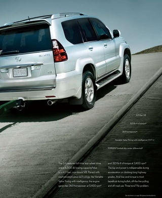 4.7-liter V8



                                                                             323 lb-ft of torque 4


                                                                  263 horsepower4



                                                         Variable Valve Timing with intelligence (VVT-i)



                                                 TORSEN ® limited-slip center differential 3




The GX features full-time four-wheel drive       and 323 lb-ft of torque at 3,400 rpm.4
and a 6,500-lb towing capacity 5 due             The top-end power is indispensable during
to a 4.7-liter, iron-block V8. Paired with       acceleration or climbing long highway
sophisticated Lexus technology, like Variable    grades. And low-end torque is most
Valve Timing with intelligence, the engine       beneficial during bullish, off-the-line pulling
generates 263 horsepower at 5,400 rpm        4
                                                 and off-road use. Three tons? No problem.


                                                                      See disclaimers on page 38 (please download/print).
 