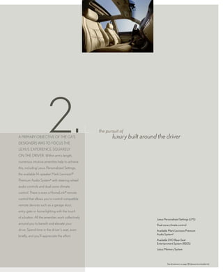 2.
A primAry objective of the GX’s
desiGners wAs to focus the
LeXus eXperience squAreLy
                                                   the pursuit of
                                                          luxury built around the driver

on the driver. within arm’s length,
numerous intuitive amenities help to achieve
this, including Lexus personalized settings,
the available 14-speaker mark Levinson®
premium Audio system6 with steering-wheel
audio controls and dual-zone climate
control. there is even a homeLink® remote
control that allows you to control compatible
remote devices such as a garage door,
entry gate or home lighting with the touch
of a button. All the amenities work collectively                             Lexus Personalized Settings (LPS)
around you to benefit and elevate your                                       Dual-zone climate control
drive. spend time in the driver’s seat, even                                 Available Mark Levinson Premium
                                                                             Audio System6
briefly, and you’ll appreciate the effort.
                                                                             Available DVD Rear-Seat
                                                                             Entertainment System (RSES)

                                                                             Lexus Memory System




                                                                                     See disclaimers on page 38 (please download/print).
 